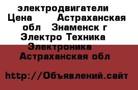 электродвигатели › Цена ­ 1 - Астраханская обл., Знаменск г. Электро-Техника » Электроника   . Астраханская обл.